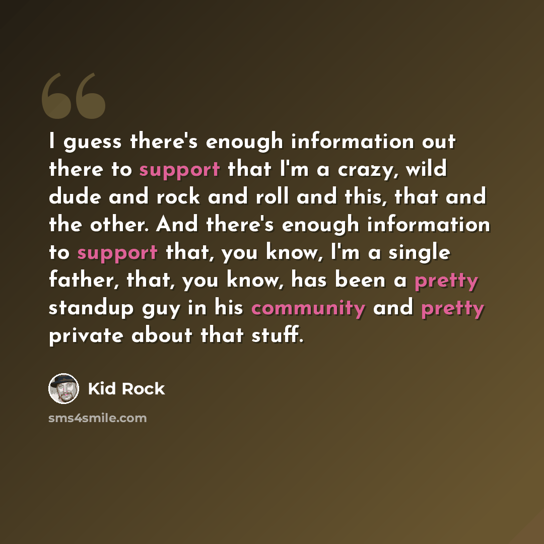 “I guess there's enough information out there to support that I'm a crazy, wild dude and rock and roll and this, that and the other. And there's enough information to support that, you know, I'm a single father, that, you know, has been a pretty standup guy in his community and pretty private about…” quote by Kid Rock