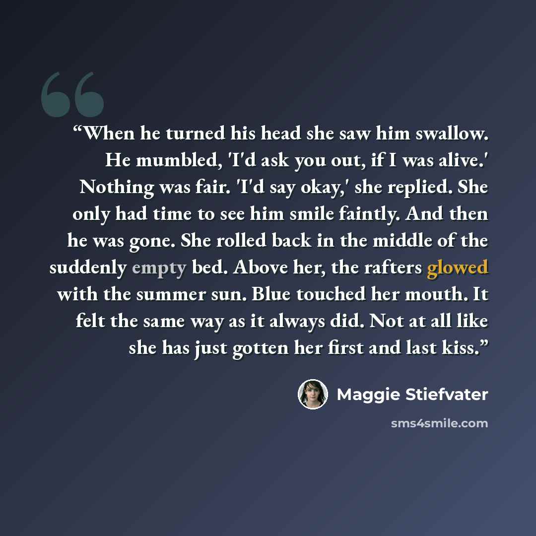 “When he turned his head she saw him swallow. He mumbled, 'I'd ask you out, if I was alive.' Nothing was fair. 'I'd say okay,' she replied. She only had time to see him smile faintly. And then he was gone. She rolled back in the middle of the suddenly empty bed. Above her, the rafters glowed with…” quote by Maggie Stiefvater