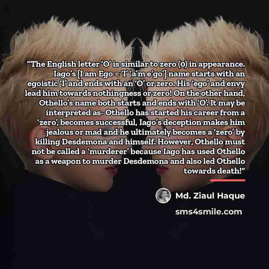 “The English letter ‘O’ is similar to zero (0) in appearance. Iago’s [I am Ego = ‘I’ ‘a’m e‘go’] name starts with an egoistic ‘I’ and ends with an ‘O’ or zero. His ‘ego’ and envy lead him towards nothingness or zero! On the other hand, Othello’s name both starts and ends with ‘O’. It may be…” quote by Md. Ziaul Haque