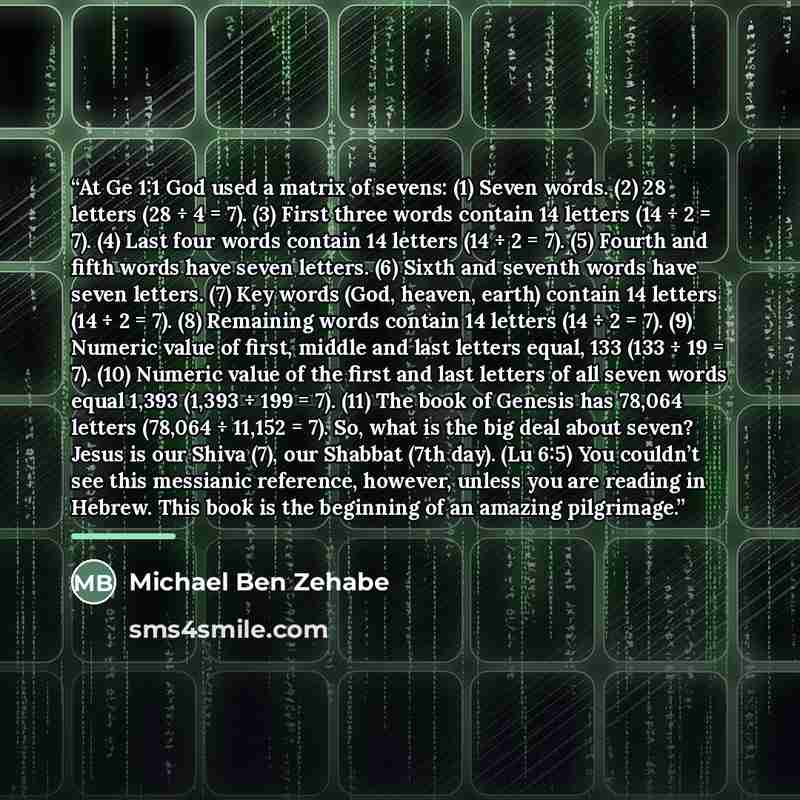 “At Ge 1:1 God used a matrix of sevens: (1) Seven words. (2) 28 letters (28 ÷ 4 = 7). (3) First three words contain 14 letters (14 ÷ 2 = 7). (4) Last four words contain 14 letters (14 ÷ 2 = 7). (5) Fourth and fifth words have seven letters. (6) Sixth and seventh words have seven letters. (7) Key…” quote by Michael Ben Zehabe