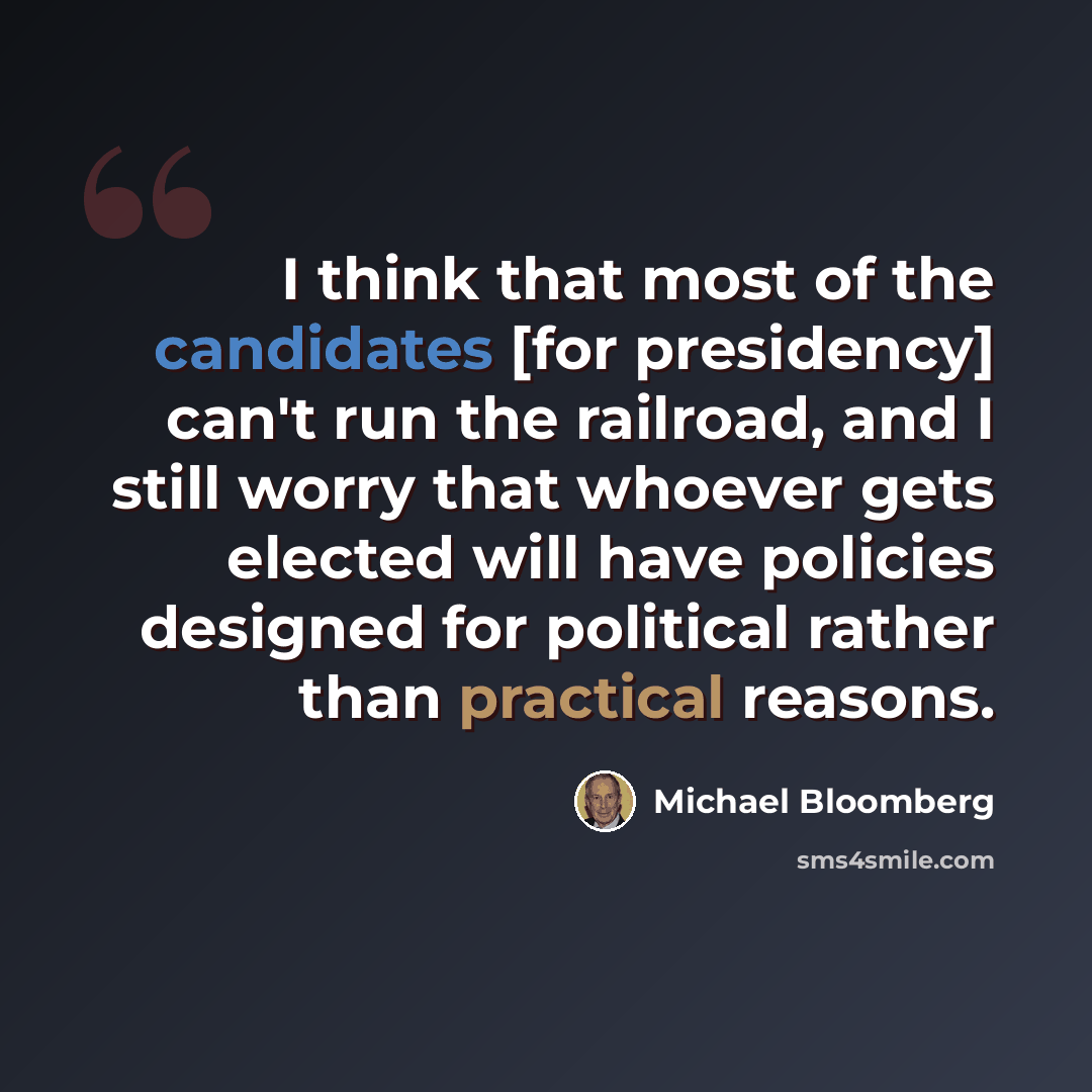 “I think that most of the candidates [for presidency] can't run the railroad, and I still worry that whoever gets elected will have policies designed for political rather than practical reasons.” quote by Michael Bloomberg