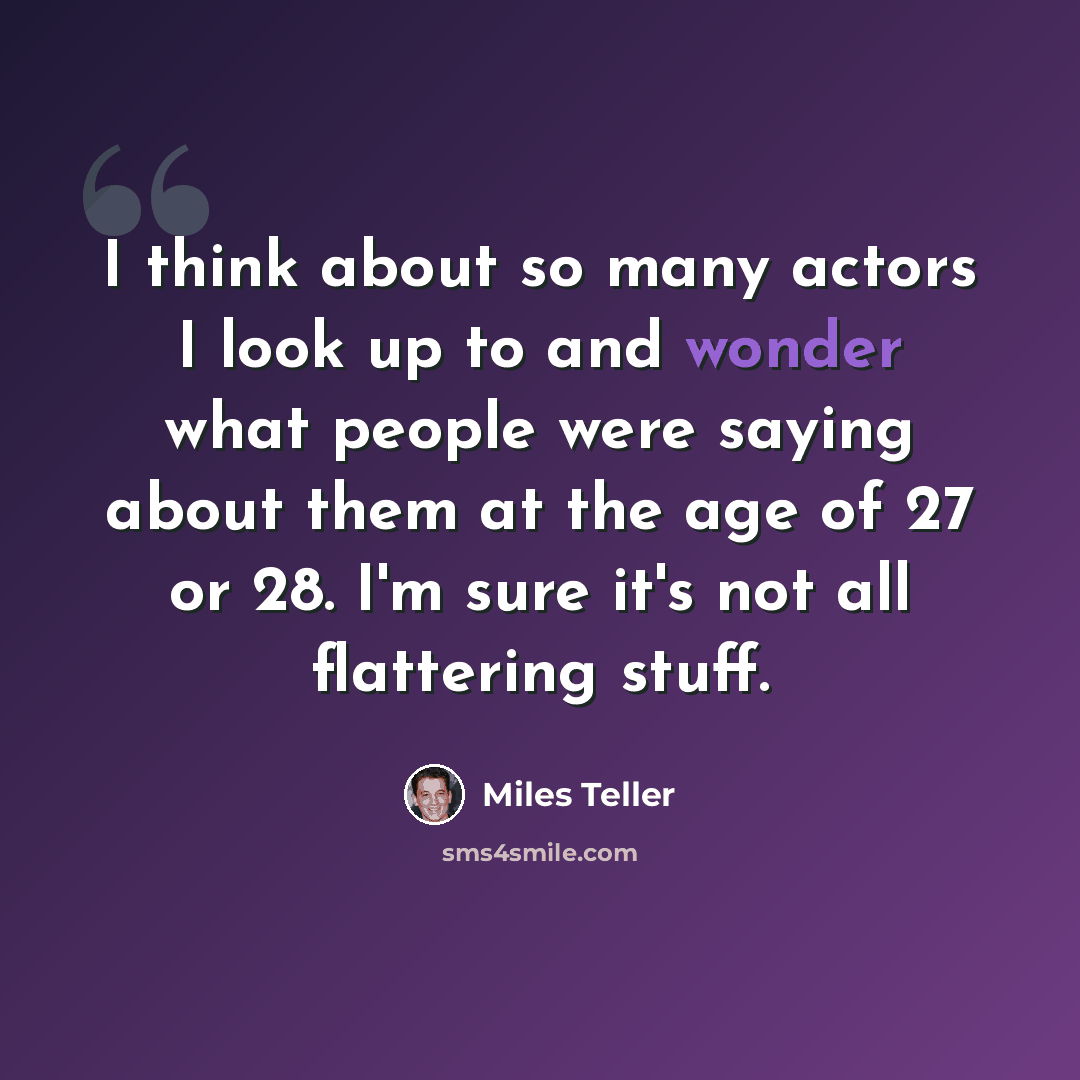 “I think about so many actors I look up to and wonder what people were saying about them at the age of 27 or 28. I'm sure it's not all flattering stuff.” quote by Miles Teller