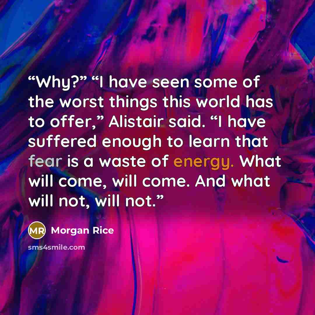 “Why?” “I have seen some of the worst things this world has to offer,” Alistair said. “I have suffered enough to learn that fear is a waste of energy. What will come, will come. And what will not, will not.” quote by Morgan Rice