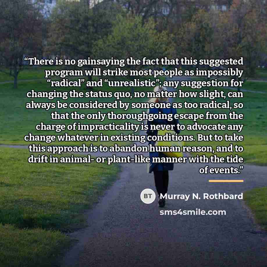 “There is no gainsaying the fact that this suggested program will strike most people as impossibly “radical” and “unrealistic”; any suggestion for changing the status quo, no matter how slight, can always be considered by someone as too radical, so that the only thoroughgoing escape from the charge…” quote by Murray N. Rothbard