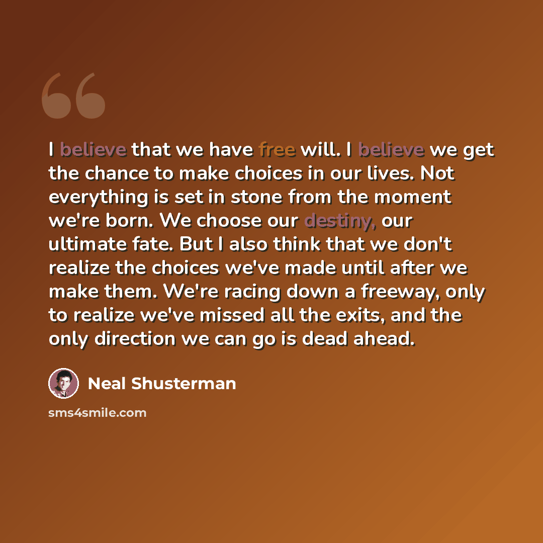“I believe that we have free will. I believe we get the chance to make choices in our lives. Not everything is set in stone from the moment we're born. We choose our destiny, our ultimate fate. But I also think that we don't realize the choices we've made until after we make them. We're racing down…” quote by Neal Shusterman