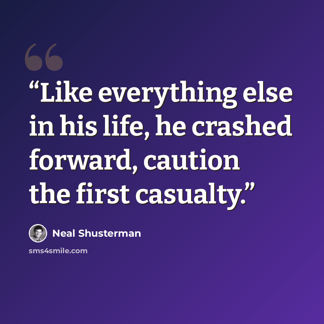 “Like everything else in his life, he crashed forward, caution the first casualty.” quote by Neal Shusterman