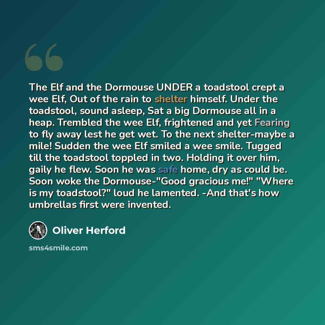 “The Elf and the Dormouse UNDER a toadstool crept a wee Elf, Out of the rain to shelter himself. Under the toadstool, sound asleep, Sat a big Dormouse all in a heap. Trembled the wee Elf, frightened and yet Fearing to fly away lest he get wet. To the next shelter-maybe a mile! Sudden the wee Elf…” quote by Oliver Herford