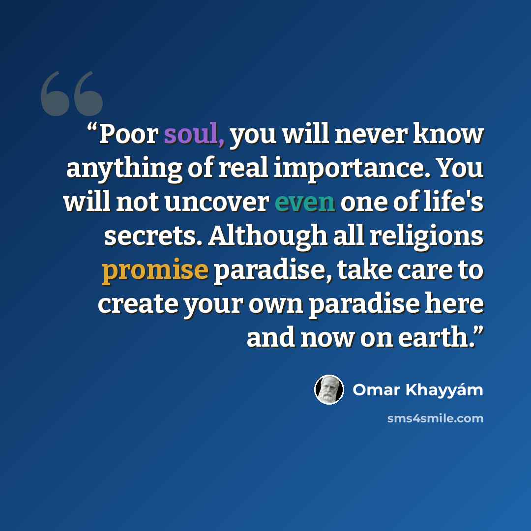 “Poor soul, you will never know anything of real importance. You will not uncover even one of life's secrets. Although all religions promise paradise, take care to create your own paradise here and now on earth.” quote by Omar Khayyám