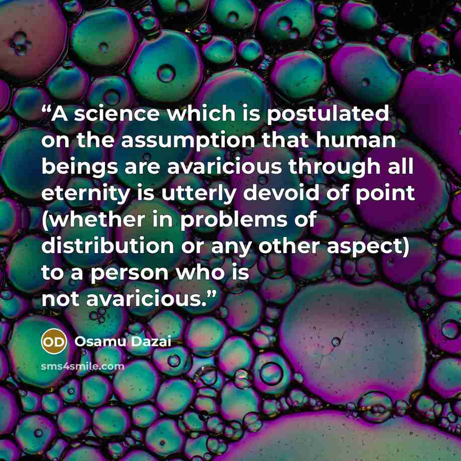 “A science which is postulated on the assumption that human beings are avaricious through all eternity is utterly devoid of point (whether in problems of distribution or any other aspect) to a person who is not avaricious.” quote by Osamu Dazai