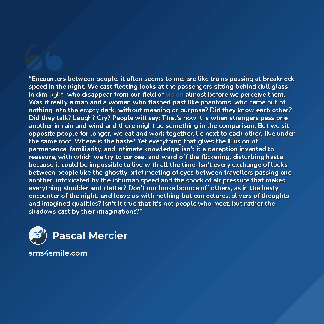 “Encounters between people, it often seems to me, are like trains passing at breakneck speed in the night. We cast fleeting looks at the passengers sitting behind dull glass in dim light, who disappear from our field of vision almost before we perceive them. Was it really a man and a woman who…” quote by Pascal Mercier