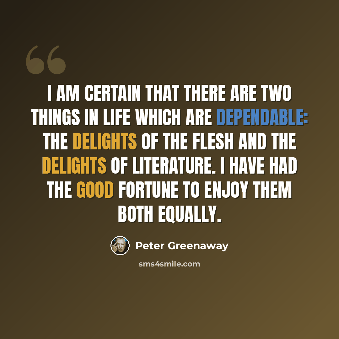 “I am certain that there are two things in life which are dependable: the delights of the flesh and the delights of literature. I have had the good fortune to enjoy them both equally.” quote by Peter Greenaway