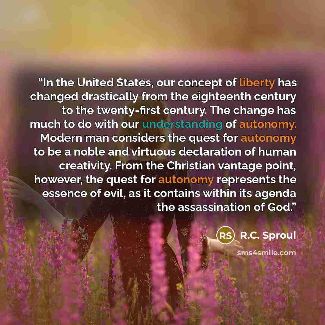 “In the United States, our concept of liberty has changed drastically from the eighteenth century to the twenty-first century. The change has much to do with our understanding of autonomy. Modern man considers the quest for autonomy to be a noble and virtuous declaration of human creativity. From…” quote by R.C. Sproul