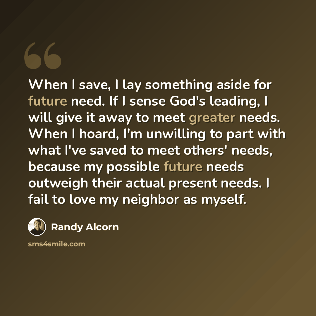 “When I save, I lay something aside for future need. If I sense God's leading, I will give it away to meet greater needs. When I hoard, I'm unwilling to part with what I've saved to meet others' needs, because my possible future needs outweigh their actual present needs. I fail to love my neighbor…” quote by Randy Alcorn