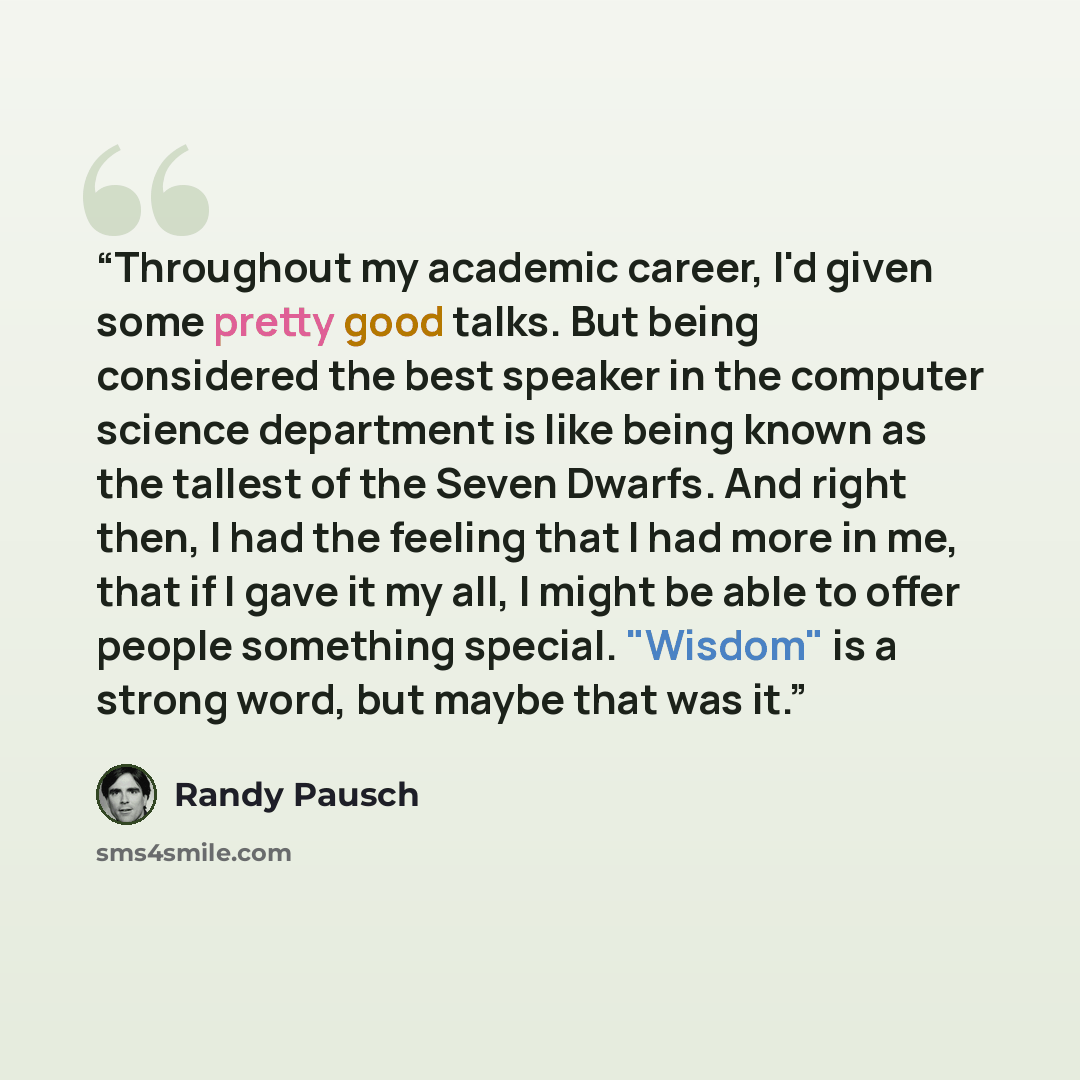 “Throughout my academic career, I'd given some pretty good talks. But being considered the best speaker in the computer science department is like being known as the tallest of the Seven Dwarfs. And right then, I had the feeling that I had more in me, that if I gave it my all, I might be able to…” quote by Randy Pausch
