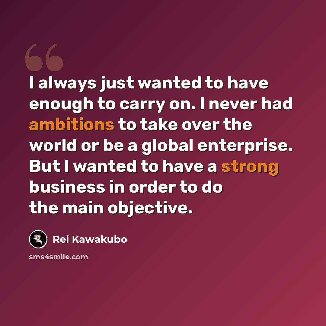 “I always just wanted to have enough to carry on. I never had ambitions to take over the world or be a global enterprise. But I wanted to have a strong business in order to do the main objective.” quote by Rei Kawakubo