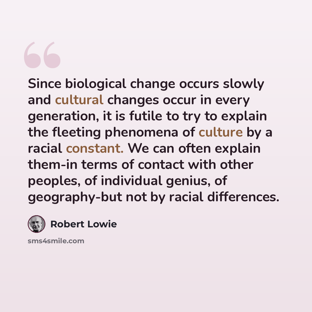 “Since biological change occurs slowly and cultural changes occur in every generation, it is futile to try to explain the fleeting phenomena of culture by a racial constant. We can often explain them-in terms of contact with other peoples, of individual genius, of geography-but not by racial…” quote by Robert Lowie