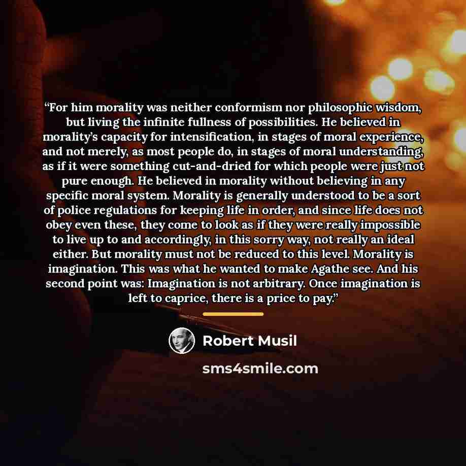 “For him morality was neither conformism nor philosophic wisdom, but living the infinite fullness of possibilities. He believed in morality’s capacity for intensification, in stages of moral experience, and not merely, as most people do, in stages of moral understanding, as if it were something…” quote by Robert Musil