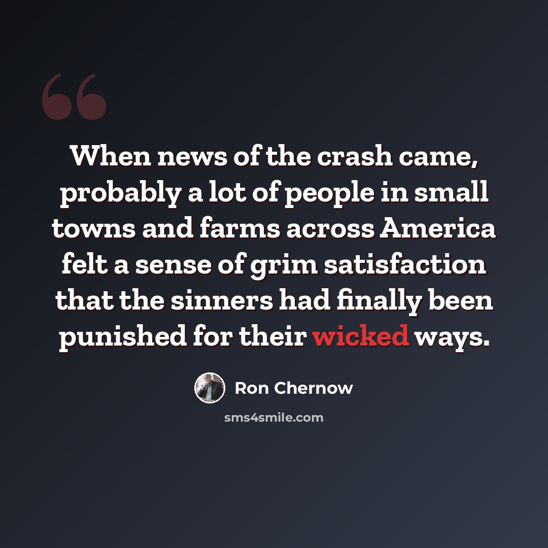 “When news of the crash came, probably a lot of people in small towns and farms across America felt a sense of grim satisfaction that the sinners had finally been punished for their wicked ways.” quote by Ron Chernow