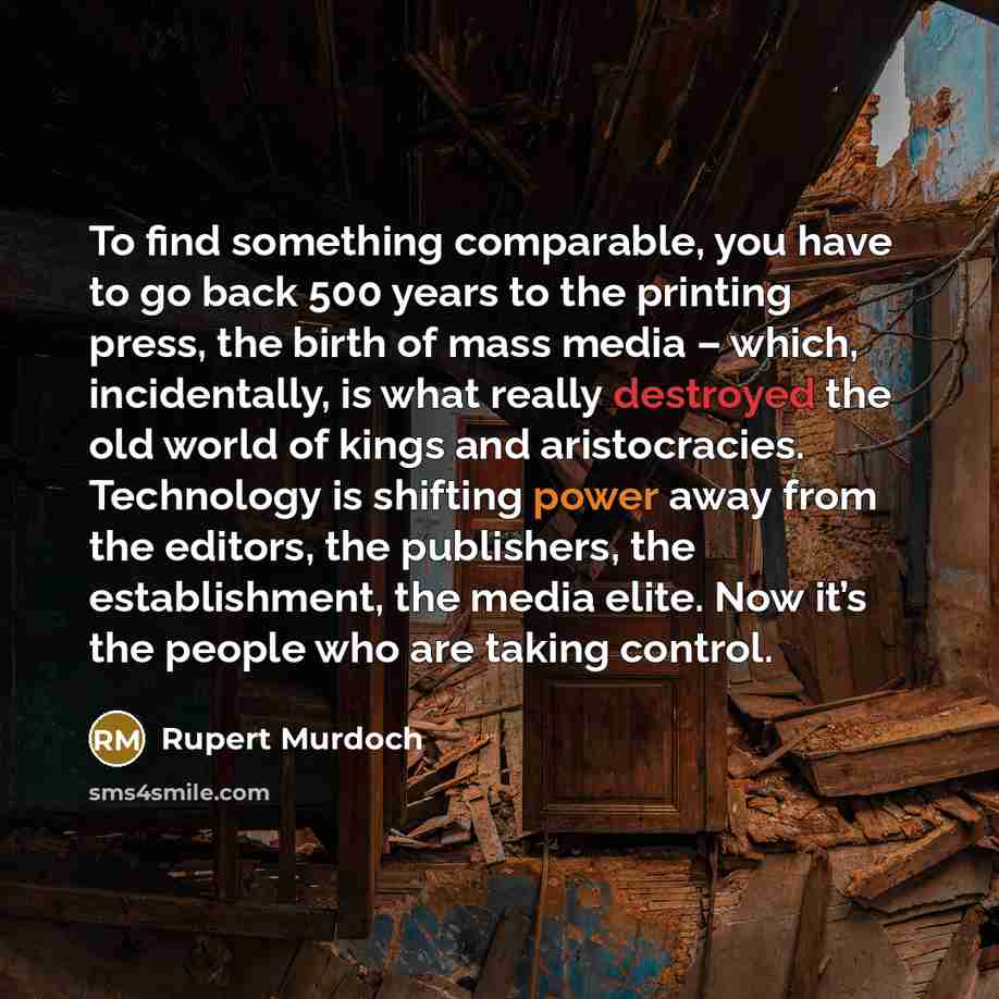 “To find something comparable, you have to go back 500 years to the printing press, the birth of mass media – which, incidentally, is what really destroyed the old world of kings and aristocracies. Technology is shifting power away from the editors, the publishers, the establishment, the media…” quote by Rupert Murdoch
