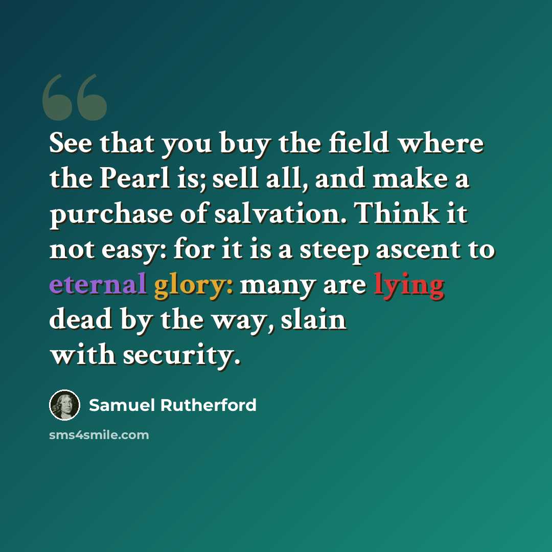 “See that you buy the field where the Pearl is; sell all, and make a purchase of salvation. Think it not easy: for it is a steep ascent to eternal glory: many are lying dead by the way, slain with security.” quote by Samuel Rutherford
