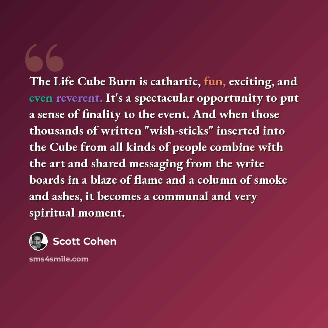“The Life Cube Burn is cathartic, fun, exciting, and even reverent. It's a spectacular opportunity to put a sense of finality to the event. And when those thousands of written "wish-sticks" inserted into the Cube from all kinds of people combine with the art and shared messaging from the write…” quote by Scott Cohen