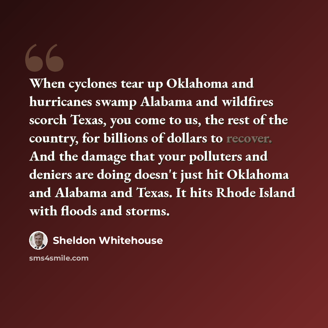 “When cyclones tear up Oklahoma and hurricanes swamp Alabama and wildfires scorch Texas, you come to us, the rest of the country, for billions of dollars to recover. And the damage that your polluters and deniers are doing doesn't just hit Oklahoma and Alabama and Texas. It hits Rhode Island with…” quote by Sheldon Whitehouse