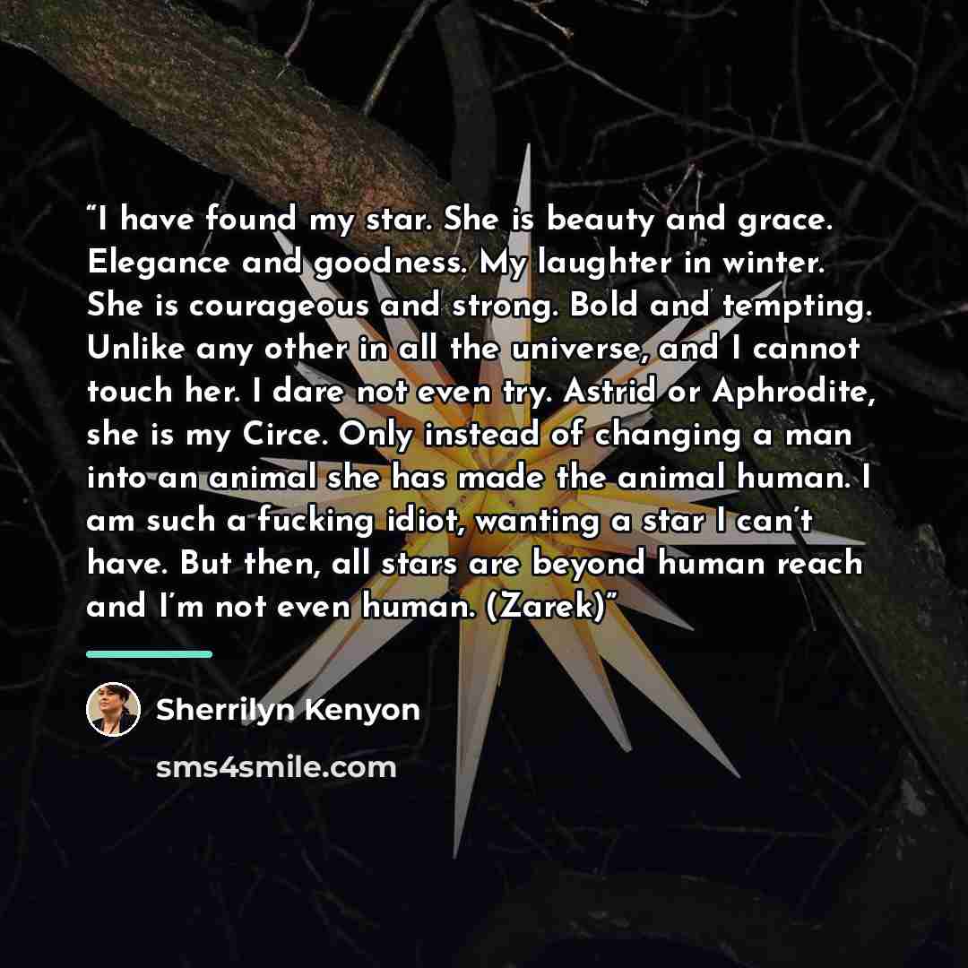 “I have found my star. She is beauty and grace. Elegance and goodness. My laughter in winter. She is courageous and strong. Bold and tempting. Unlike any other in all the universe, and I cannot touch her. I dare not even try. Astrid or Aphrodite, she is my Circe. Only instead of changing a man into…” quote by Sherrilyn Kenyon