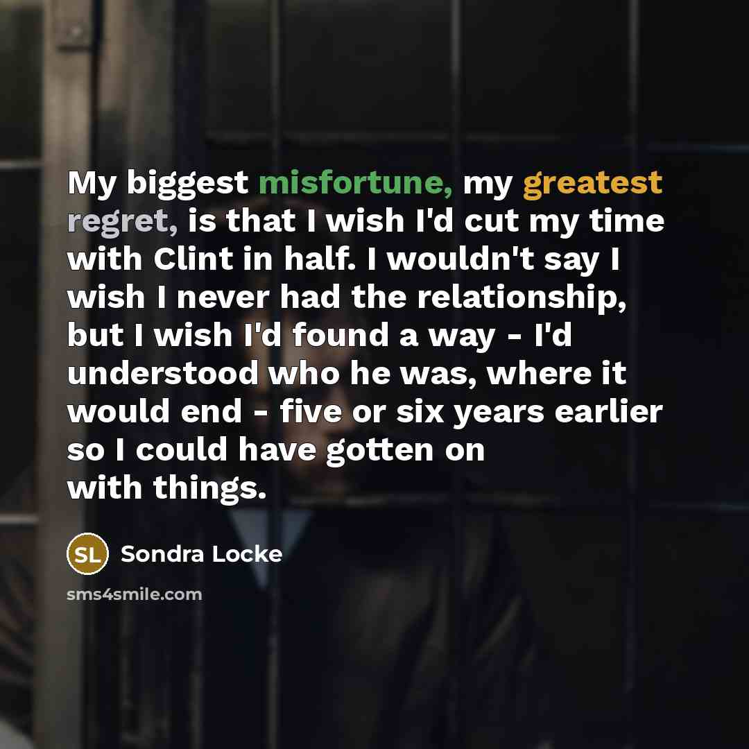 “My biggest misfortune, my greatest regret, is that I wish I'd cut my time with Clint in half. I wouldn't say I wish I never had the relationship, but I wish I'd found a way - I'd understood who he was, where it would end - five or six years earlier so I could have gotten on with things.” quote by Sondra Locke