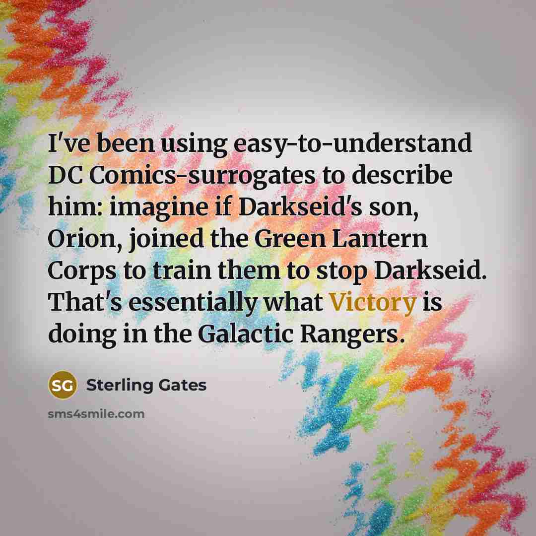 “I've been using easy-to-understand DC Comics-surrogates to describe him: imagine if Darkseid's son, Orion, joined the Green Lantern Corps to train them to stop Darkseid. That's essentially what Victory is doing in the Galactic Rangers.” quote by Sterling Gates