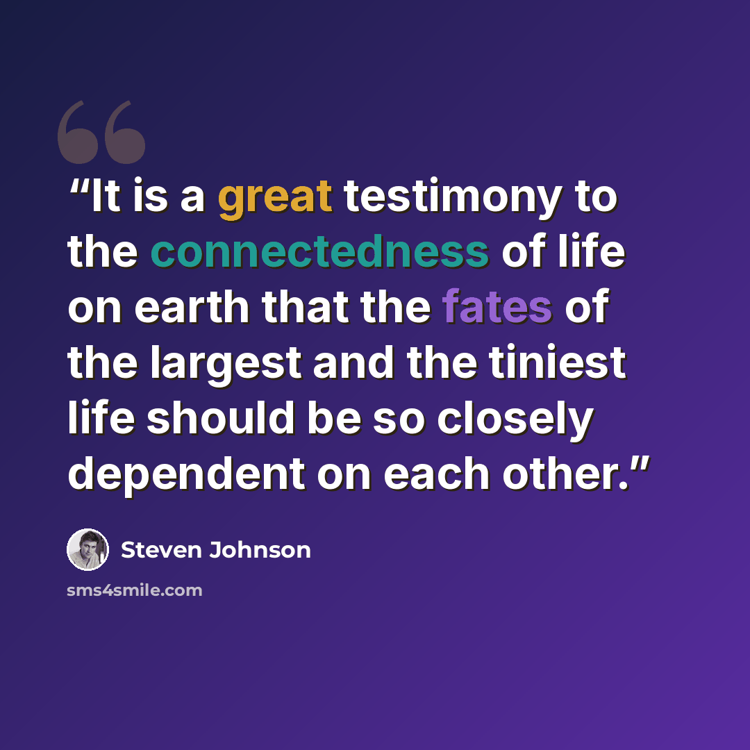 “It is a great testimony to the connectedness of life on earth that the fates of the largest and the tiniest life should be so closely dependent on each other.” quote by Steven Johnson
