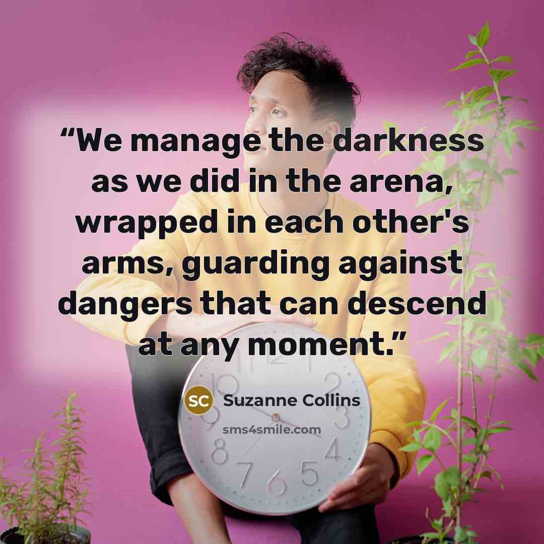 “We manage the darkness as we did in the arena, wrapped in each other's arms, guarding against dangers that can descend at any moment.” quote by Suzanne Collins