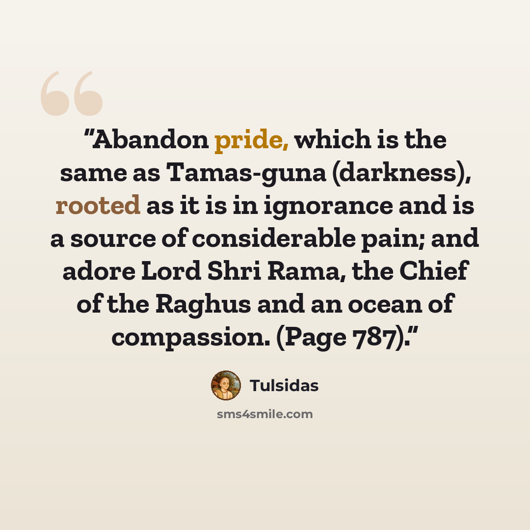 “Abandon pride, which is the same as Tamas-guna (darkness), rooted as it is in ignorance and is a source of considerable pain; and adore Lord Shri Rama, the Chief of the Raghus and an ocean of compassion. (Page 787).” quote by Tulsidas
