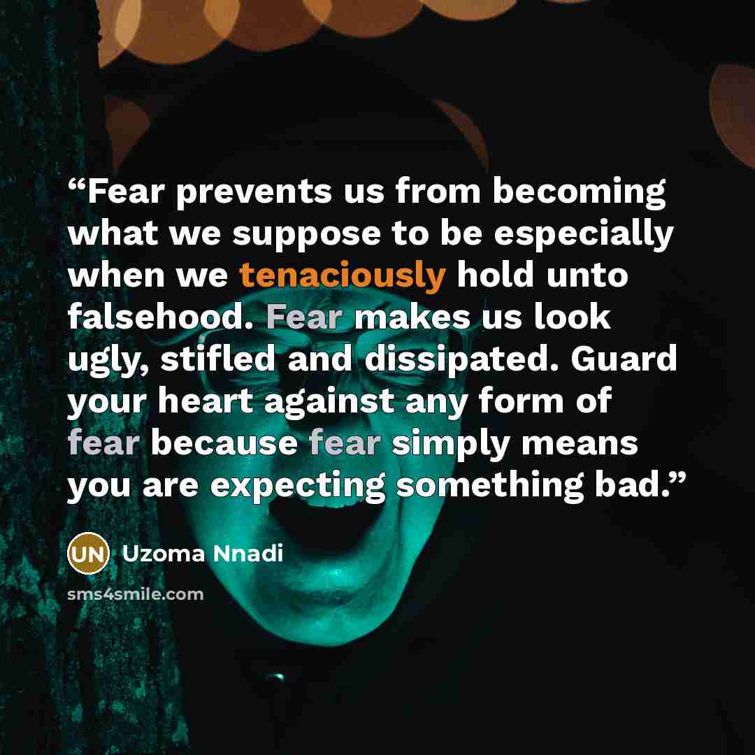 “Fear prevents us from becoming what we suppose to be especially when we tenaciously hold unto falsehood. Fear makes us look ugly, stifled and dissipated. Guard your heart against any form of fear because fear simply means you are expecting something bad.” quote by Uzoma Nnadi