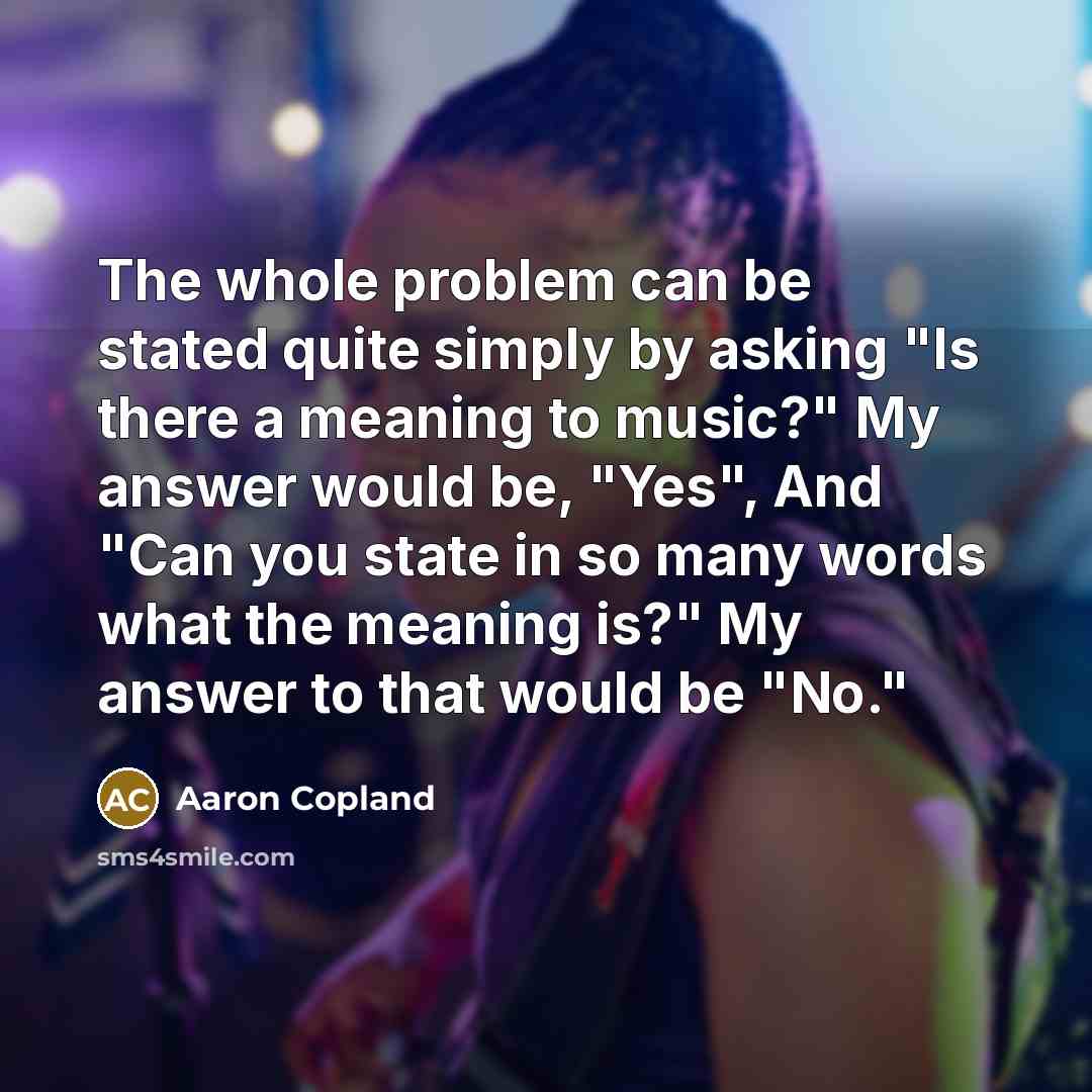 “The whole problem can be stated quite simply by asking "Is there a meaning to music?" My answer would be, "Yes", And "Can you state in so many words what the meaning is?" My answer to that would be "No."” quote by Aaron Copland