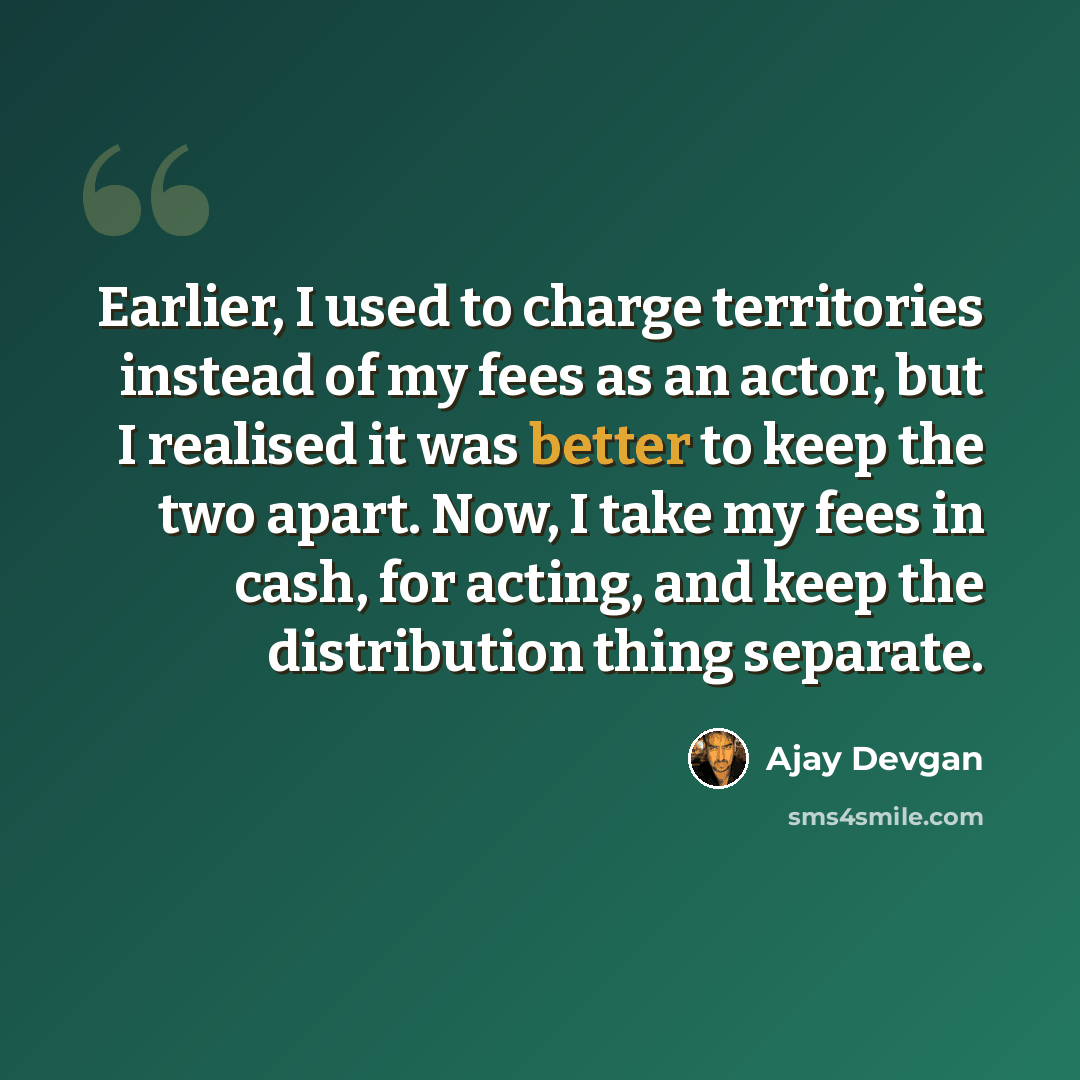“Earlier, I used to charge territories instead of my fees as an actor, but I realised it was better to keep the two apart. Now, I take my fees in cash, for acting, and keep the distribution thing separate.” quote by Ajay Devgan