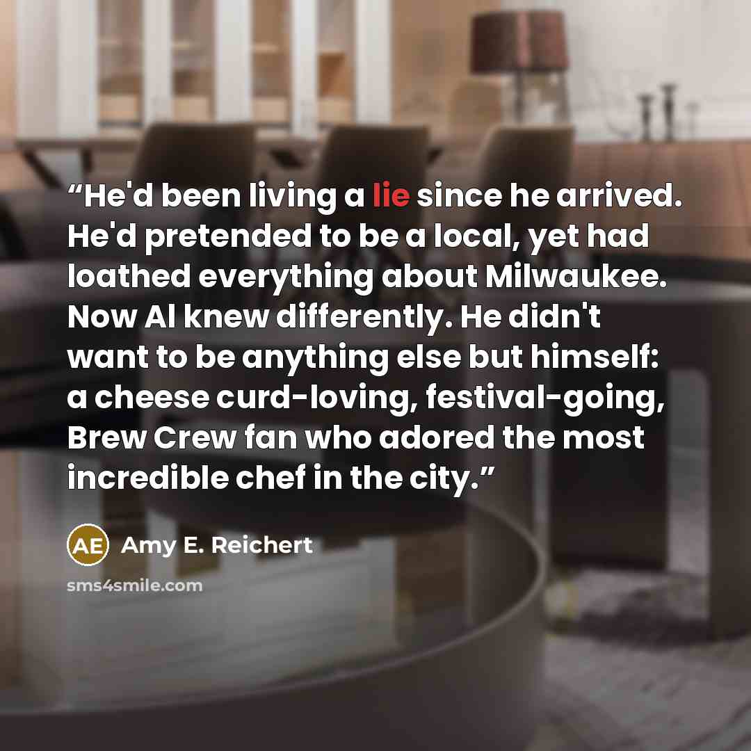 “He'd been living a lie since he arrived. He'd pretended to be a local, yet had loathed everything about Milwaukee. Now Al knew differently. He didn't want to be anything else but himself: a cheese curd-loving, festival-going, Brew Crew fan who adored the most incredible chef in the city.” quote by Amy E. Reichert