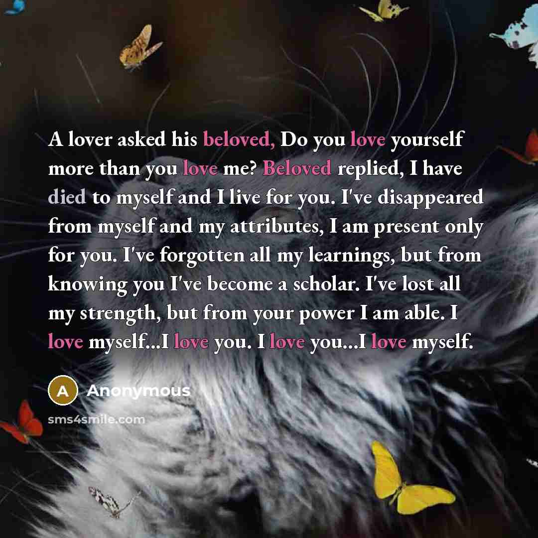 “A lover asked his beloved, Do you love yourself more than you love me? Beloved replied, I have died to myself and I live for you. I've disappeared from myself and my attributes, I am present only for you. I've forgotten all my learnings, but from knowing you I've become a scholar. I've lost all my…” quote by Anonymous