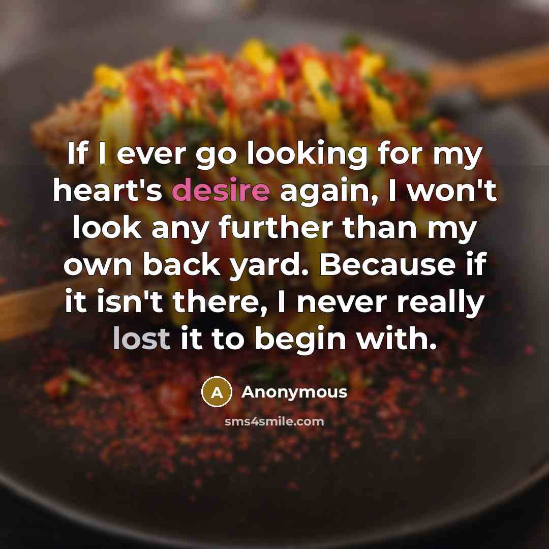 “If I ever go looking for my heart's desire again, I won't look any further than my own back yard. Because if it isn't there, I never really lost it to begin with.” quote by Anonymous