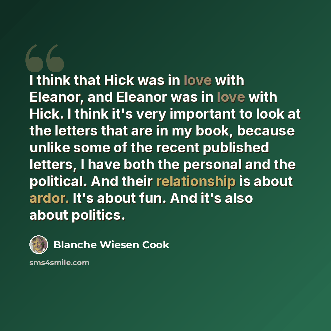 “I think that Hick was in love with Eleanor, and Eleanor was in love with Hick. I think it's very important to look at the letters that are in my book, because unlike some of the recent published letters, I have both the personal and the political. And their relationship is about ardor. It's about…” quote by Blanche Wiesen Cook