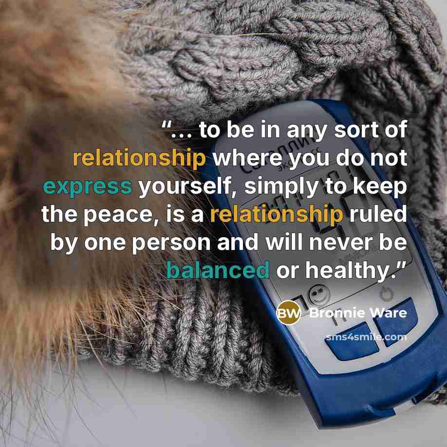 “... to be in any sort of relationship where you do not express yourself, simply to keep the peace, is a relationship ruled by one person and will never be balanced or healthy.” quote by Bronnie Ware