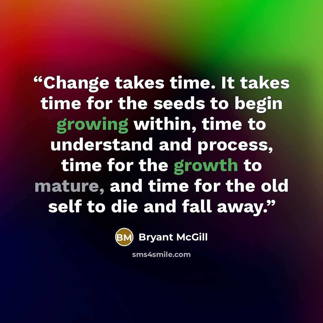 “Change takes time. It takes time for the seeds to begin growing within, time to understand and process, time for the growth to mature, and time for the old self to die and fall away.” quote by Bryant McGill