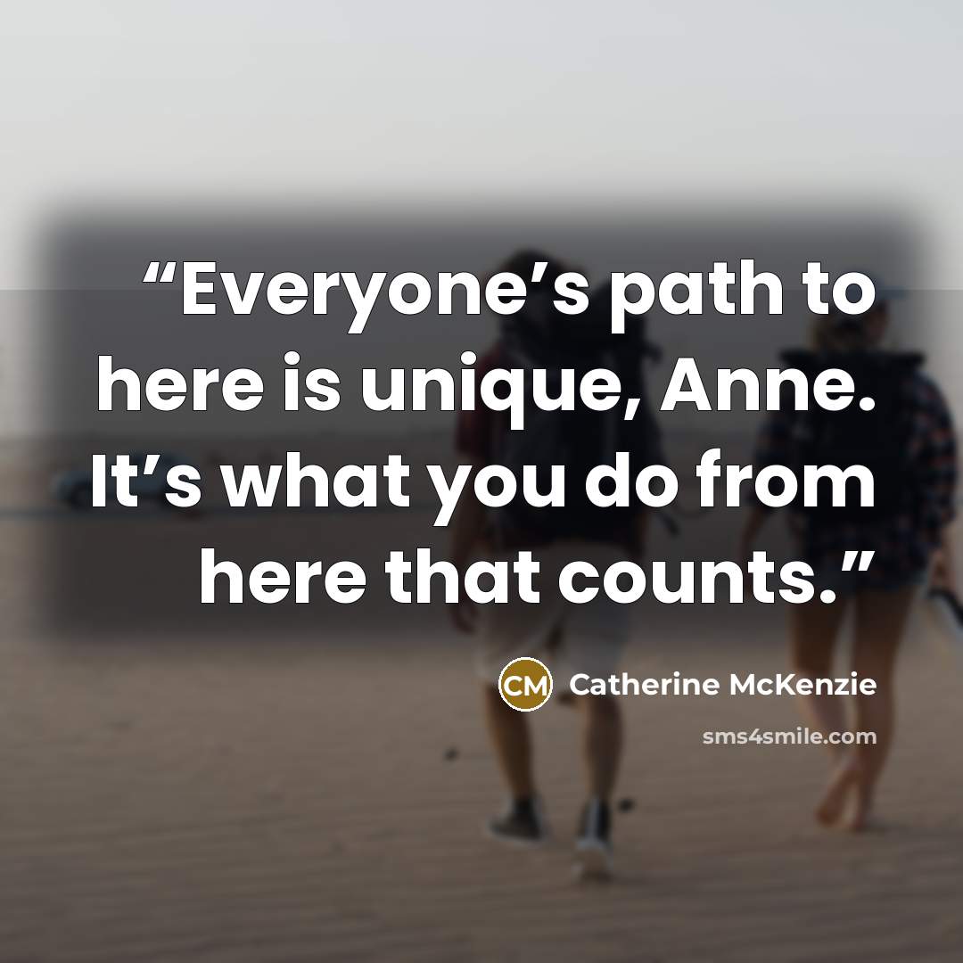 “Everyone’s path to here is unique, Anne. It’s what you do from here that counts.” quote by Catherine McKenzie