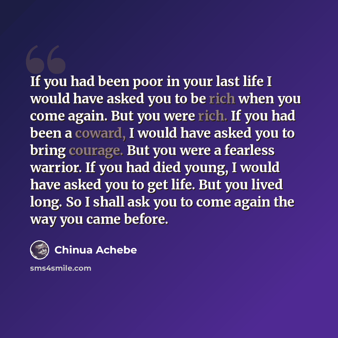 “If you had been poor in your last life I would have asked you to be rich when you come again. But you were rich. If you had been a coward, I would have asked you to bring courage. But you were a fearless warrior. If you had died young, I would have asked you to get life. But you lived long. So I…” quote by Chinua Achebe