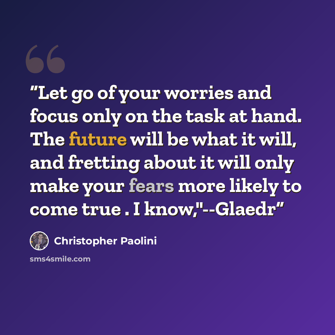 “Let go of your worries and focus only on the task at hand. The future will be what it will, and fretting about it will only make your fears more likely to come true . I know,"--Glaedr” quote by Christopher Paolini