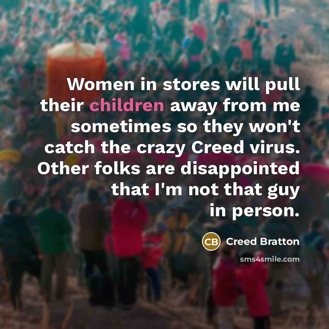 “Women in stores will pull their children away from me sometimes so they won't catch the crazy Creed virus. Other folks are disappointed that I'm not that guy in person.” quote by Creed Bratton