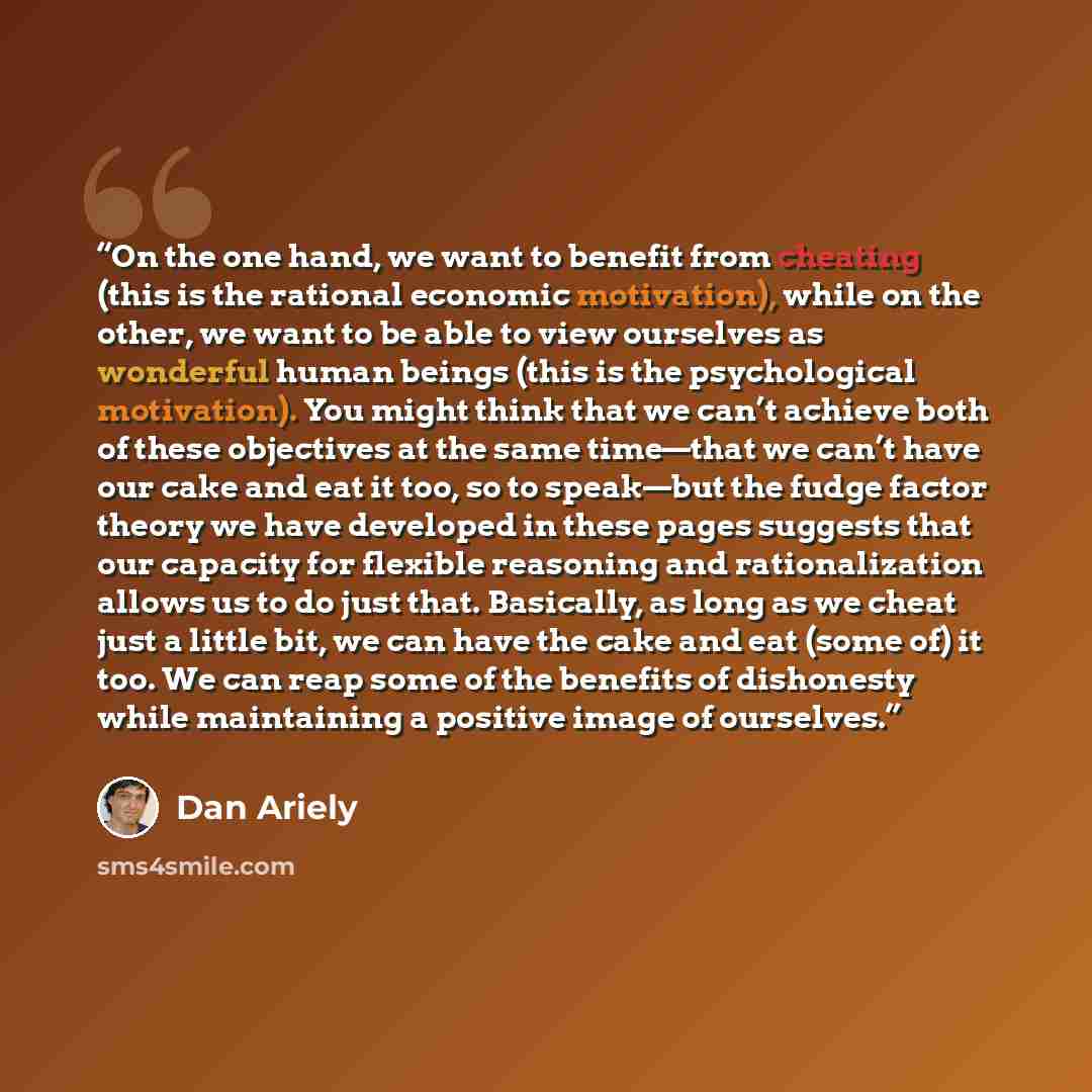 “On the one hand, we want to benefit from cheating (this is the rational economic motivation), while on the other, we want to be able to view ourselves as wonderful human beings (this is the psychological motivation). You might think that we can’t achieve both of these objectives at the same…” quote by Dan Ariely