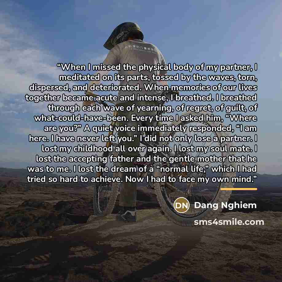 “When I missed the physical body of my partner, I meditated on its parts, tossed by the waves, torn, dispersed, and deteriorated. When memories of our lives together became acute and intense, I breathed. I breathed through each wave of yearning, of regret, of guilt, of what-could-have-been. Every…” quote by Dang Nghiem