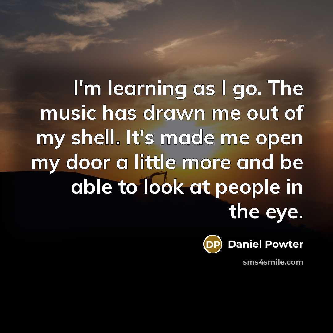 “I'm learning as I go. The music has drawn me out of my shell. It's made me open my door a little more and be able to look at people in the eye.” quote by Daniel Powter