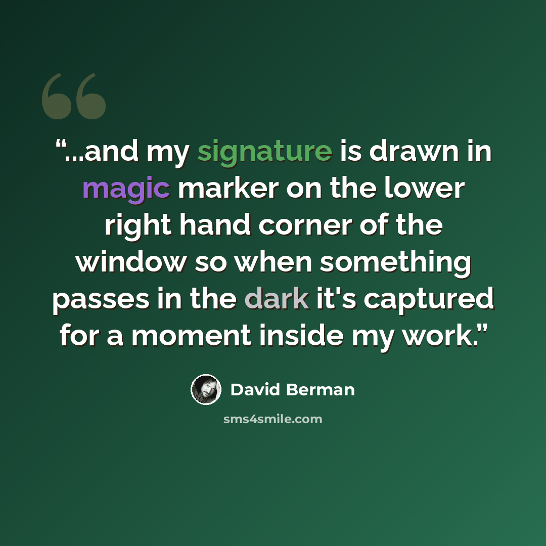 “...and my signature is drawn in magic marker on the lower right hand corner of the window so when something passes in the dark it's captured for a moment inside my work.” quote by David Berman