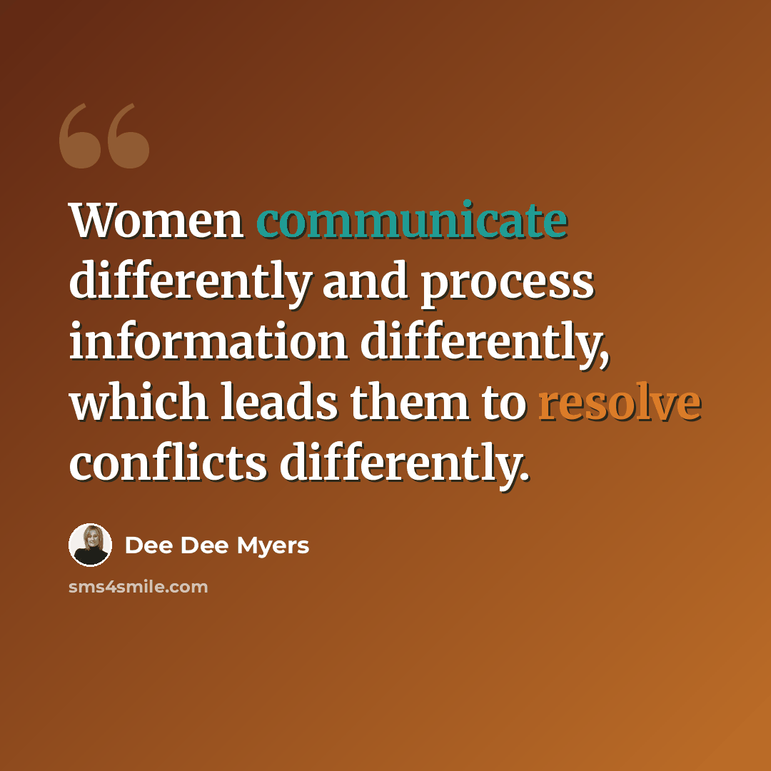 “Women communicate differently and process information differently, which leads them to resolve conflicts differently.” quote by Dee Dee Myers